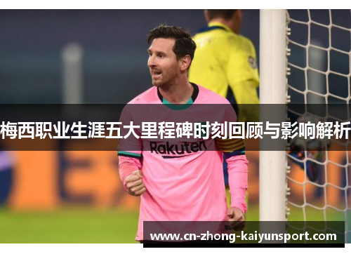 梅西职业生涯五大里程碑时刻回顾与影响解析