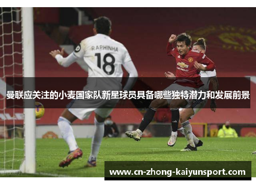 曼联应关注的小麦国家队新星球员具备哪些独特潜力和发展前景