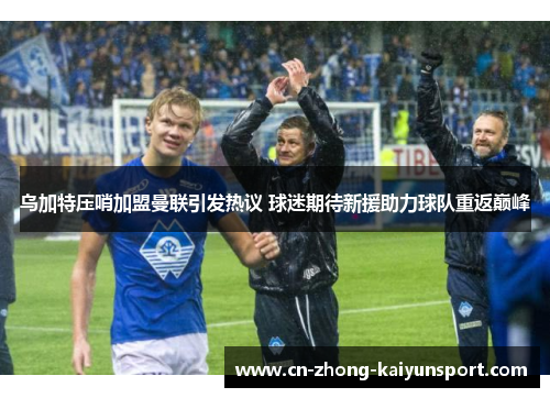 乌加特压哨加盟曼联引发热议 球迷期待新援助力球队重返巅峰 乌加特压哨加盟曼联引发热议 球迷期待新援助力球队重返巅峰