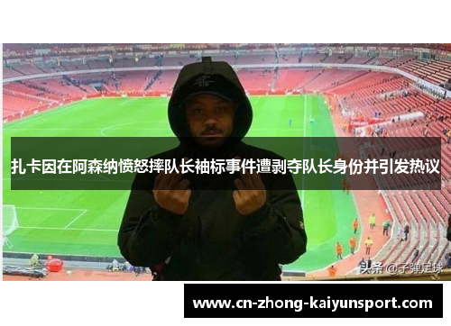 扎卡因在阿森纳愤怒摔队长袖标事件遭剥夺队长身份并引发热议