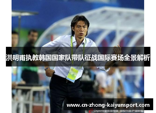 洪明甫执教韩国国家队带队征战国际赛场全景解析