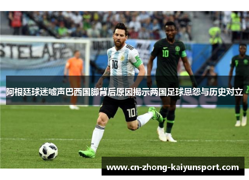 阿根廷球迷嘘声巴西国脚背后原因揭示两国足球恩怨与历史对立 阿根廷球迷嘘声巴西国脚背后原因揭示两国足球恩怨与历史对立