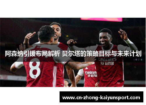 阿森纳引援布局解析 贝尔塔的策略目标与未来计划 阿森纳引援布局解析 贝尔塔的策略目标与未来计划